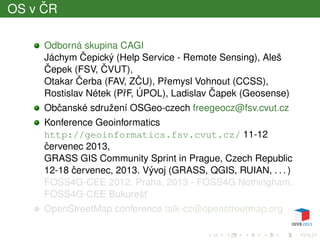 OS v ˇCR
Odborná skupina CAGI
Jáchym ˇCepický (Help Service - Remote Sensing), Aleš
ˇCepek (FSV, ˇCVUT),
Otakar ˇCerba (FAV, Z ˇCU), Pˇremysl Vohnout (CCSS),
Rostislav Nétek (PˇrF, ÚPOL), Ladislav ˇCapek (Geosense)
Obˇcanské sdružení OSGeo-czech freegeocz@fsv.cvut.cz
Konference Geoinformatics
http://geoinformatics.fsv.cvut.cz/ 11-12
ˇcervenec 2013,
GRASS GIS Community Sprint in Prague, Czech Republic
12-18 ˇcervenec, 2013. Vývoj (GRASS, QGIS, RUIAN, . . . )
FOSS4G-CEE 2012, Praha, 2013 - FOSS4G Nothingham,
FOSS4G-CEE Bukurešt’
OpenStreetMap conference talk-cz@openstreetmap.org
 