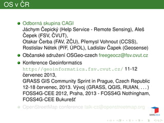 OS v ˇCR
Odborná skupina CAGI
Jáchym ˇCepický (Help Service - Remote Sensing), Aleš
ˇCepek (FSV, ˇCVUT),
Otakar ˇCerba (FAV, Z ˇCU), Pˇremysl Vohnout (CCSS),
Rostislav Nétek (PˇrF, ÚPOL), Ladislav ˇCapek (Geosense)
Obˇcanské sdružení OSGeo-czech freegeocz@fsv.cvut.cz
Konference Geoinformatics
http://geoinformatics.fsv.cvut.cz/ 11-12
ˇcervenec 2013,
GRASS GIS Community Sprint in Prague, Czech Republic
12-18 ˇcervenec, 2013. Vývoj (GRASS, QGIS, RUIAN, . . . )
FOSS4G-CEE 2012, Praha, 2013 - FOSS4G Nothingham,
FOSS4G-CEE Bukurešt’
OpenStreetMap conference talk-cz@openstreetmap.org
 