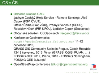 OS v ˇCR
Odborná skupina CAGI
Jáchym ˇCepický (Help Service - Remote Sensing), Aleš
ˇCepek (FSV, ˇCVUT),
Otakar ˇCerba (FAV, Z ˇCU), Pˇremysl Vohnout (CCSS),
Rostislav Nétek (PˇrF, ÚPOL), Ladislav ˇCapek (Geosense)
Obˇcanské sdružení OSGeo-czech freegeocz@fsv.cvut.cz
Konference Geoinformatics
http://geoinformatics.fsv.cvut.cz/ 11-12
ˇcervenec 2013,
GRASS GIS Community Sprint in Prague, Czech Republic
12-18 ˇcervenec, 2013. Vývoj (GRASS, QGIS, RUIAN, . . . )
FOSS4G-CEE 2012, Praha, 2013 - FOSS4G Nothingham,
FOSS4G-CEE Bukurešt’
OpenStreetMap conference talk-cz@openstreetmap.org
 