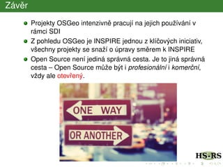 Závˇer
Projekty OSGeo intenzivnˇe pracují na jejich používání v
rámci SDI
Z pohledu OSGeo je INSPIRE jednou z klíˇcových iniciativ,
všechny projekty se snaží o úpravy smˇerem k INSPIRE
Open Source není jediná správná cesta. Je to jiná správná
cesta – Open Source m˚uže být i profesionální i komerˇcní,
vždy ale otevˇrený.
 