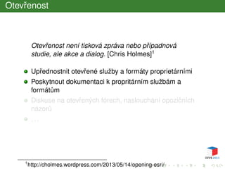 Otevˇrenost
Otevˇrenost není tisková zpráva nebo pˇrípadnová
studie, ale akce a dialog. [Chris Holmes]1
Upˇrednostnit otevˇrené služby a formáty proprietárními
Poskytnout dokumentaci k propritárním službám a
formát˚um
Diskuse na otevˇrených fórech, naslouchání opoziˇcních
názor˚u
. . .
1
http://cholmes.wordpress.com/2013/05/14/opening-esri/
 