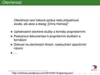 Otevˇrenost
Otevˇrenost není tisková zpráva nebo pˇrípadnová
studie, ale akce a dialog. [Chris Holmes]1
Upˇrednostnit otevˇrené služby a formáty proprietárními
Poskytnout dokumentaci k propritárním službám a
formát˚um
Diskuse na otevˇrených fórech, naslouchání opoziˇcních
názor˚u
. . .
1
http://cholmes.wordpress.com/2013/05/14/opening-esri/
 
