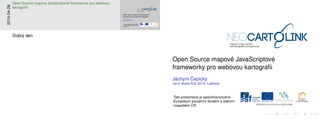 Open Source mapov´e JavaScriptov´e
frameworky pro webovou kartograﬁi
J´achym ˇCepick´y
Jarn´ı ˇskola KGI 2014, Lednice
Tato prezentace je spoluﬁnancov´ana
Evropsk´ym soci´aln´ım fondem a st´atn´ım
rozpoˇctem ˇCR.
Open Source mapov´e JavaScriptov´e
frameworky pro webovou kartograﬁi
J´achym ˇCepick´y
Jarn´ı ˇskola KGI 2014, Lednice
Tato prezentace je spoluﬁnancov´ana
Evropsk´ym soci´aln´ım fondem a st´atn´ım
rozpoˇctem ˇCR.
2014-04-28
Open Source mapov´e JavaScriptov´e frameworky pro webovou
kartograﬁi
Dobr´y den
 