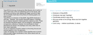 TopoJSON
http://github.com/mbostock/topojson
Extension of GeoJSON
Introduces new type ”topology”
Coordinates stored in arcs array
Arcs are similar to line strings. More arcs form together
geometry
Lat & Long → relative coordinates, ∆ values
TopoJSON
http://github.com/mbostock/topojson
Extension of GeoJSON
Introduces new type ”topology”
Coordinates stored in arcs array
Arcs are similar to line strings. More arcs form together
geometry
Lat & Long → relative coordinates, ∆ values
2015-07-16
Push it through the wire
TopoJSON
TopoJSON format was introduced by Mike Bostock who is author of
many useful tools, which are addressing some of the issues, web
developers are facing, when dealing with bigger amounts of data.
You’ve probably heard about D3.js library for drawing graphs, but
there is more.
TopoJSON is an extension of GeoJSON. TopoJSON introduces a
new type, ”Topology”, that contains GeoJSON objects. A topology
has an objects map which indexes geometry objects by name. These
are standard GeoJSON objects, such as polygons, multi-polygons
and geometry collections. However, the coordinates for these
geometries are stored in the topology’s arcs array, rather than on
each object separately.
An arc is a sequence of points, similar to a line string; the arcs are
stitched together to form the geometry.
Lastly, the topology has a transform which speciﬁes how to convert
delta-encoded integer coordinates to their native values (such as
 