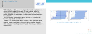 http://jsfiddle.net/og7m21t7/
http://jsfiddle.net/og7m21t7/
2015-07-16
Push it through the wire
With tiled polygon data, you are facing another problem: polygons are
usually spread between more tiles. You have to either resign on
displaying polygon boundaries, what is possible e.g. for big water
bodies. But if you are dealing with e.g. parcel data, different approach
has to be taken.
You can read e.g. only polygons, which centroid ﬁt’s into given tile -
but then, long streets are not seen.
There is a link under images, which contains OpenLayers tiled vector
example loaded into jsﬁddle environment, where you can play with
style settings and see the problem. I hope to show it to you at the end
of the session.
 