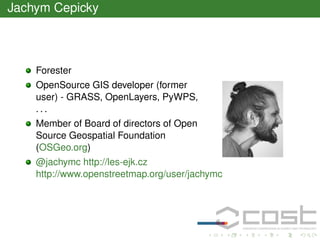 Jachym Cepicky

Forester
OpenSource GIS developer (former
user) - GRASS, OpenLayers, PyWPS,
...
Member of Board of directors of Open
Source Geospatial Foundation
(OSGeo.org)
@jachymc http://les-ejk.cz
http://www.openstreetmap.org/user/jachymc

 