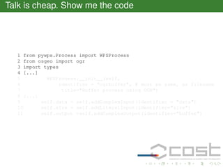 Talk is cheap. Show me the code

1 from pywps.Process import WPSProcess
2 from osgeo import ogr
3 import types
4 [...]
5
WPSProcess.__init__(self,
6
identifier = "ogrbuffer", # must be same, as filename
7
title="Buffer process using OGR")
8 [...]
9
self.data = self.addComplexInput(identifier = "data")
10
self.size = self.addLiteralInput(identifier="size")
11
self.output =self.addComplexOutput(identifier="buffer")

 