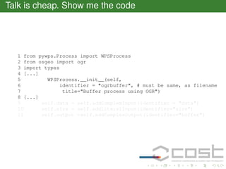 Talk is cheap. Show me the code

1 from pywps.Process import WPSProcess
2 from osgeo import ogr
3 import types
4 [...]
5
WPSProcess.__init__(self,
6
identifier = "ogrbuffer", # must be same, as filename
7
title="Buffer process using OGR")
8 [...]
9
self.data = self.addComplexInput(identifier = "data")
10
self.size = self.addLiteralInput(identifier="size")
11
self.output =self.addComplexOutput(identifier="buffer")

 