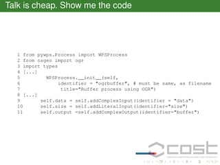 Talk is cheap. Show me the code

1 from pywps.Process import WPSProcess
2 from osgeo import ogr
3 import types
4 [...]
5
WPSProcess.__init__(self,
6
identifier = "ogrbuffer", # must be same, as filename
7
title="Buffer process using OGR")
8 [...]
9
self.data = self.addComplexInput(identifier = "data")
10
self.size = self.addLiteralInput(identifier="size")
11
self.output =self.addComplexOutput(identifier="buffer")

 