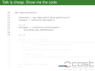 Talk is cheap. Show me the code
10
11
12
13
14
15
16
17
18
19
20
21
22
23
24
25
26
27
28
29
30
31

def execute(self):
inSource = ogr.Open(self.data.getValue())
inLayer = inSource.GetLayer()
[...]
outLayer = outSource.CreateLayer(
out,None,ogr.wkbUnknown)
[...]

while index < featureCount:
self.status.set("Calculating buffer for feature %d from %d
(100*(index+1)/featureCount*1.0))
[...]
inGeometry = inFeature.GetGeometryRef()
# make the buffer
buff = inGeometry.Buffer(float(self.size.getValue()))
[...]
self.output.setValue(out)
return

 