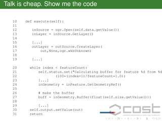 Talk is cheap. Show me the code
10
11
12
13
14
15
16
17
18
19
20
21
22
23
24
25
26
27
28
29
30
31

def execute(self):
inSource = ogr.Open(self.data.getValue())
inLayer = inSource.GetLayer()
[...]
outLayer = outSource.CreateLayer(
out,None,ogr.wkbUnknown)
[...]

while index < featureCount:
self.status.set("Calculating buffer for feature %d from %d
(100*(index+1)/featureCount*1.0))
[...]
inGeometry = inFeature.GetGeometryRef()
# make the buffer
buff = inGeometry.Buffer(float(self.size.getValue()))
[...]
self.output.setValue(out)
return

 