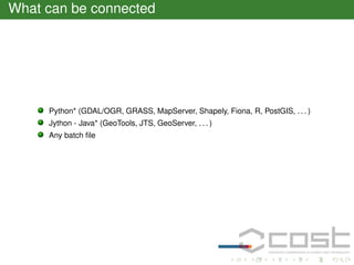 What can be connected

Python* (GDAL/OGR, GRASS, MapServer, Shapely, Fiona, R, PostGIS, . . . )
Jython - Java* (GeoTools, JTS, GeoServer, . . . )
Any batch ﬁle

 