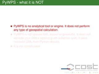 PyWPS - what it is NOT

PyWPS is no analytical tool or engine. It does not perform
any type of geospatial calculation.
PyWPS is not special XML parser or generator. It does not
validate your GMLs against given schemas (yet), it does
not build GML from Python objects.
It is not complicated

 