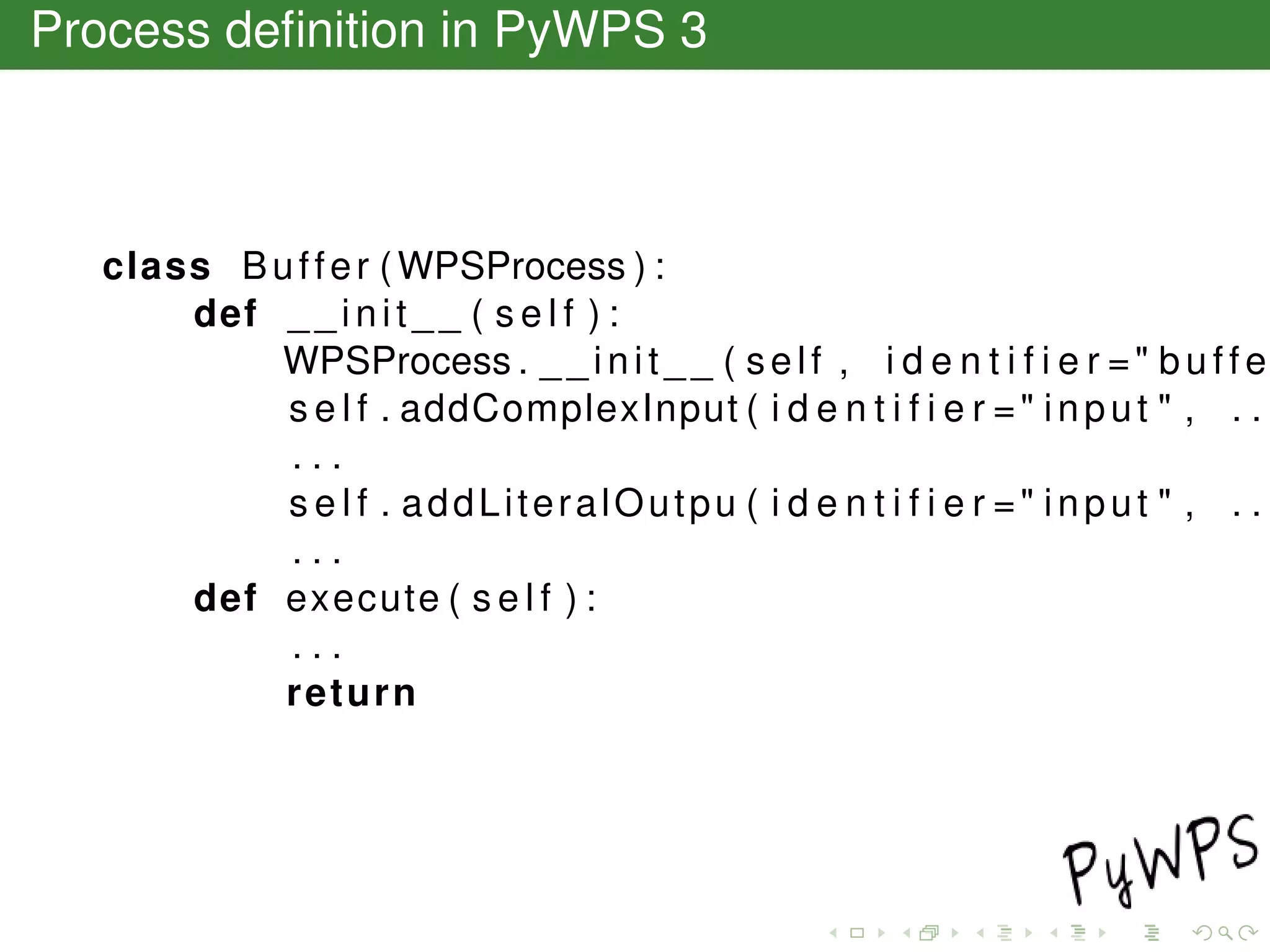 Process deﬁnition in PyWPS 3
class Buffer (WPSProcess ) :
def __init__ ( s e l f ) :
WPSProcess . __init__ ( self , i d e n t i f i e r =" buffe
s e l f . addComplexInput ( i d e n t i f i e r =" input " , . .
. . .
s e l f . addLiteralOutpu ( i d e n t i f i e r =" input " , . .
. . .
def execute ( s e l f ) :
. . .
return
 