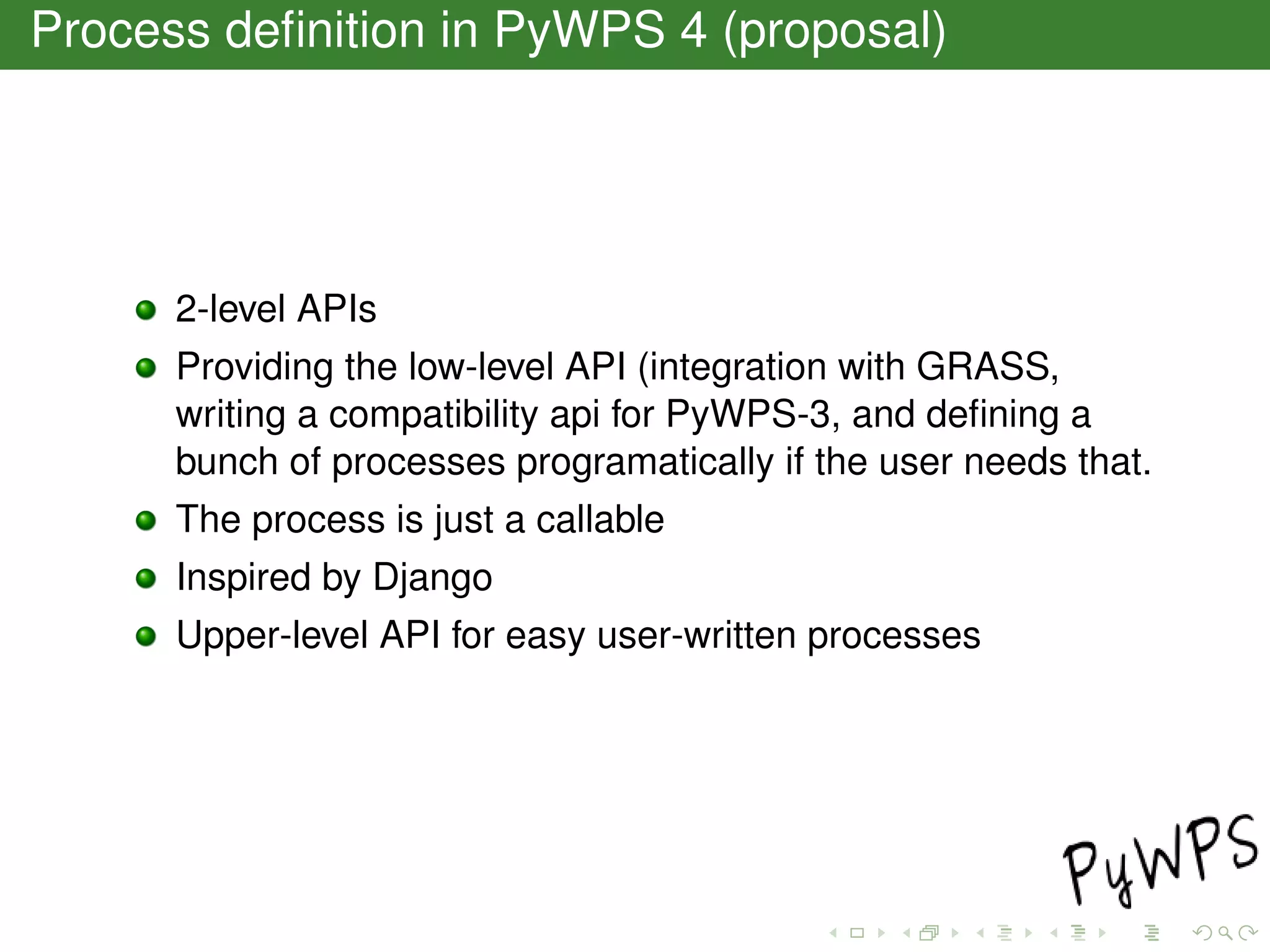 Process deﬁnition in PyWPS 4 (proposal)
2-level APIs
Providing the low-level API (integration with GRASS,
writing a compatibility api for PyWPS-3, and deﬁning a
bunch of processes programatically if the user needs that.
The process is just a callable
Inspired by Django
Upper-level API for easy user-written processes
 