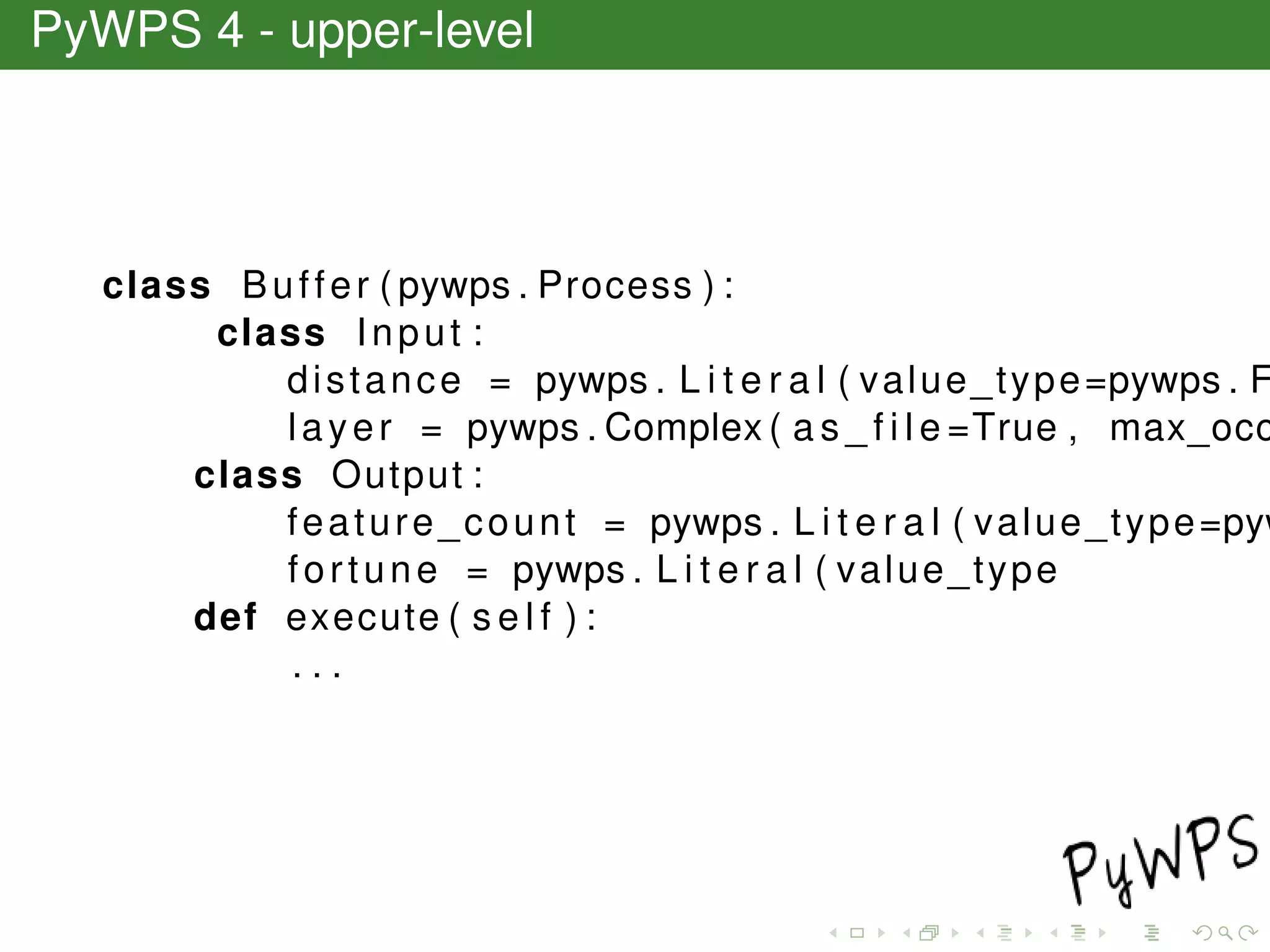PyWPS 4 - upper-level
class Buffer ( pywps . Process ) :
class Input :
distance = pywps . L i t e r a l ( value_type=pywps . F
layer = pywps . Complex ( a s _ f i l e =True , max_occ
class Output :
feature_count = pywps . L i t e r a l ( value_type=pyw
fortune = pywps . L i t e r a l ( value_type
def execute ( s e l f ) :
. . .
 