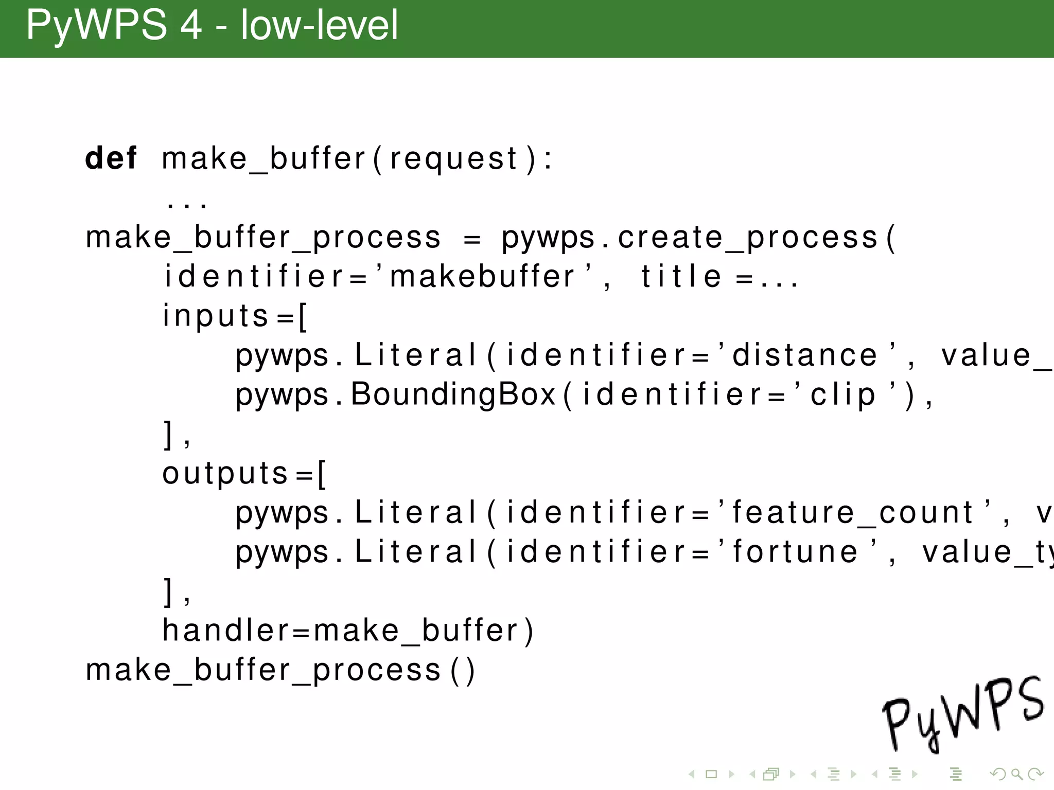 PyWPS 4 - low-level
def make_buffer ( request ) :
. . .
make_buffer_process = pywps . create_process (
i d e n t i f i e r = ’ makebuffer ’ , t i t l e = . . .
inputs =[
pywps . L i t e r a l ( i d e n t i f i e r = ’ distance ’ , value_
pywps . BoundingBox ( i d e n t i f i e r = ’ c l i p ’ ) ,
] ,
outputs =[
pywps . L i t e r a l ( i d e n t i f i e r = ’ feature_count ’ , v
pywps . L i t e r a l ( i d e n t i f i e r = ’ fortune ’ , value_ty
] ,
handler=make_buffer )
make_buffer_process ( )
 
