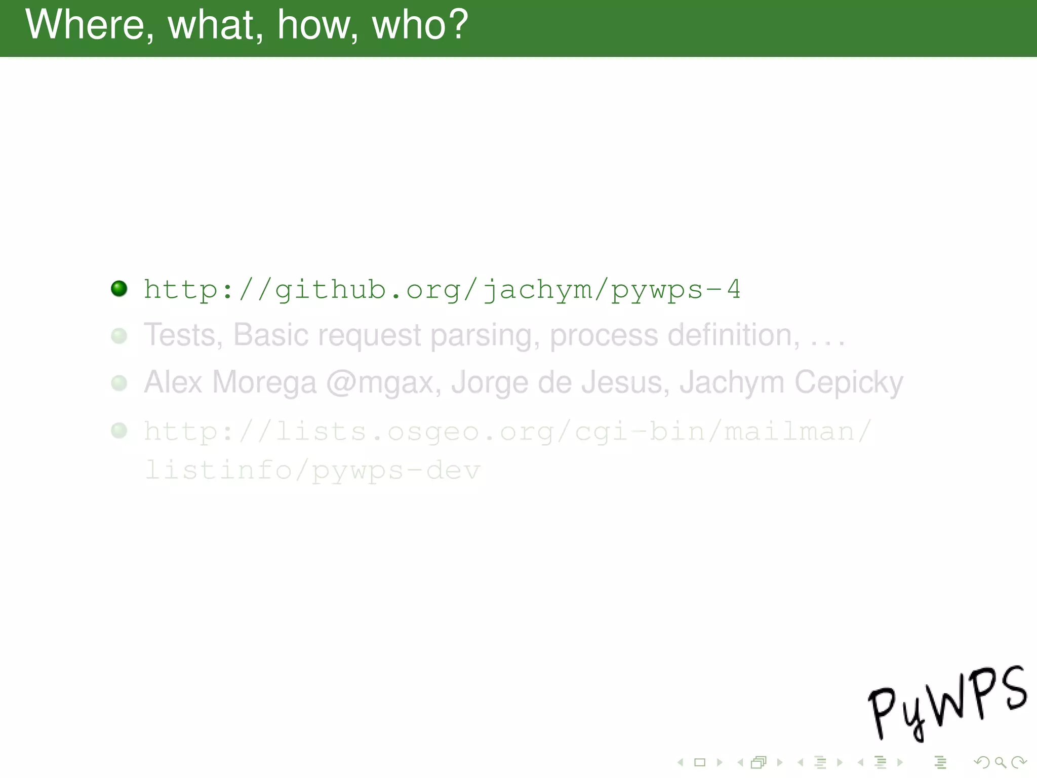 Where, what, how, who?
http://github.org/jachym/pywps-4
Tests, Basic request parsing, process deﬁnition, . . .
Alex Morega @mgax, Jorge de Jesus, Jachym Cepicky
http://lists.osgeo.org/cgi-bin/mailman/
listinfo/pywps-dev
 