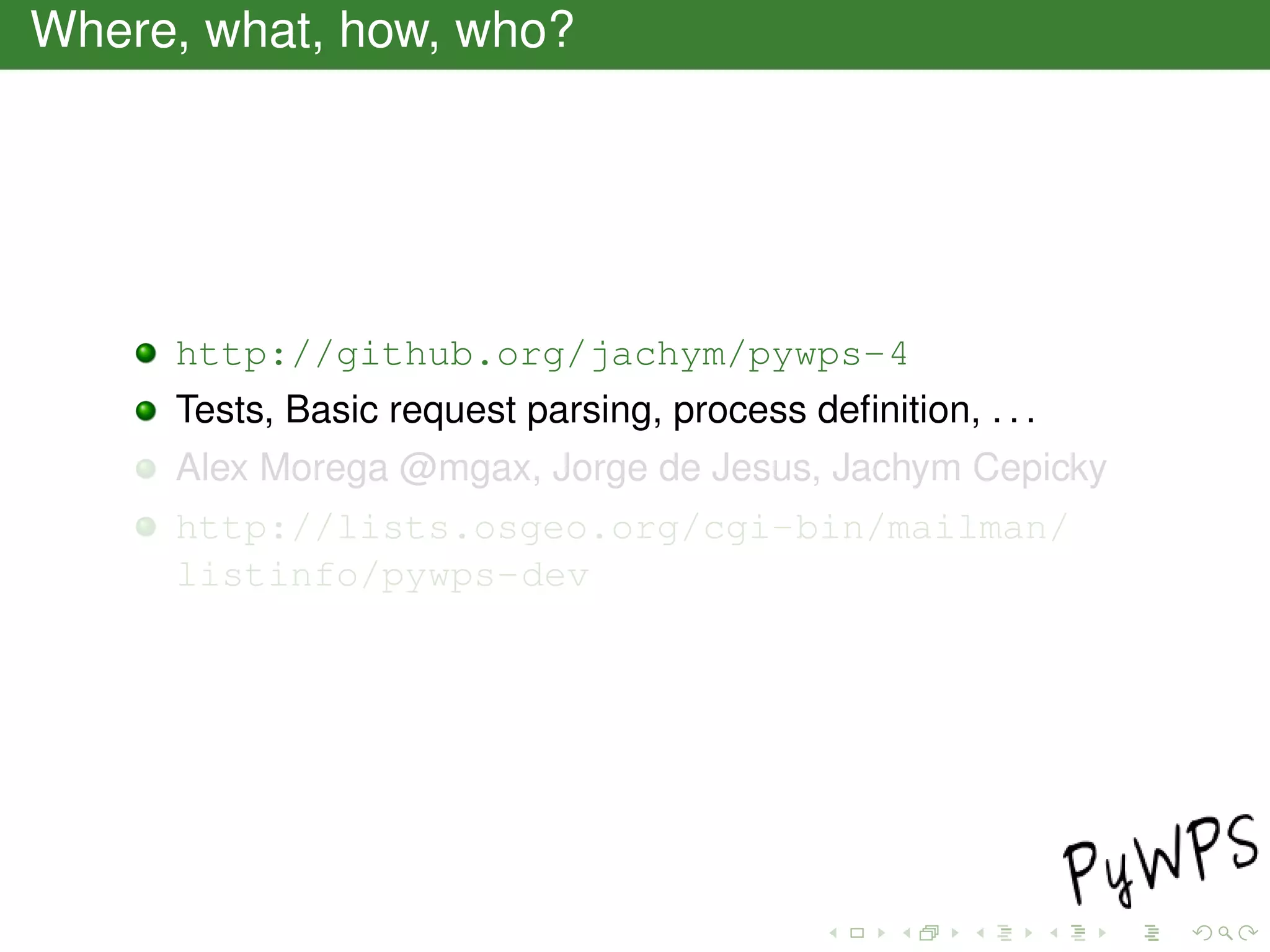 Where, what, how, who?
http://github.org/jachym/pywps-4
Tests, Basic request parsing, process deﬁnition, . . .
Alex Morega @mgax, Jorge de Jesus, Jachym Cepicky
http://lists.osgeo.org/cgi-bin/mailman/
listinfo/pywps-dev
 