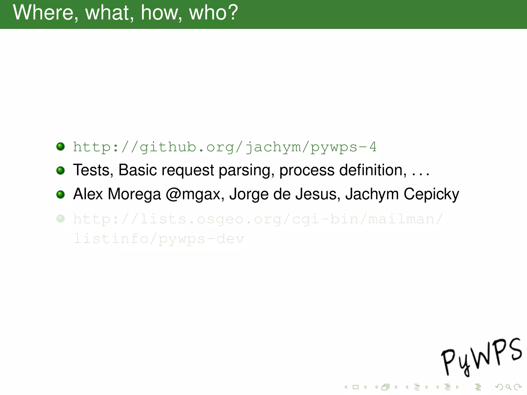 Where, what, how, who?
http://github.org/jachym/pywps-4
Tests, Basic request parsing, process deﬁnition, . . .
Alex Morega @mgax, Jorge de Jesus, Jachym Cepicky
http://lists.osgeo.org/cgi-bin/mailman/
listinfo/pywps-dev
 