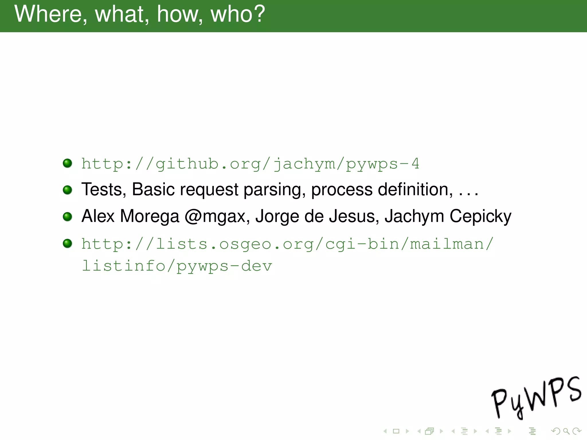 Where, what, how, who?
http://github.org/jachym/pywps-4
Tests, Basic request parsing, process deﬁnition, . . .
Alex Morega @mgax, Jorge de Jesus, Jachym Cepicky
http://lists.osgeo.org/cgi-bin/mailman/
listinfo/pywps-dev
 