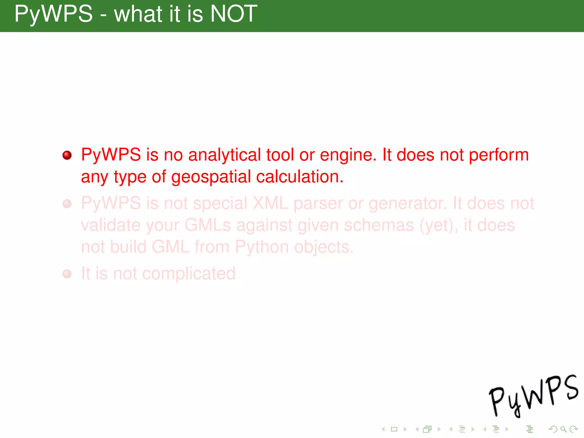 PyWPS - what it is NOT
PyWPS is no analytical tool or engine. It does not perform
any type of geospatial calculation.
PyWPS is not special XML parser or generator. It does not
validate your GMLs against given schemas (yet), it does
not build GML from Python objects.
It is not complicated
 