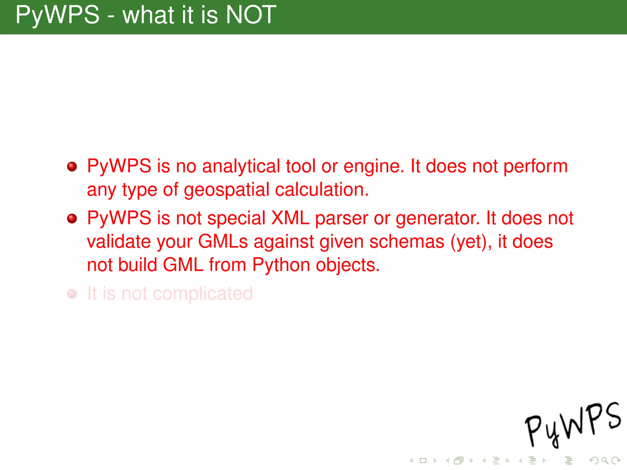PyWPS - what it is NOT
PyWPS is no analytical tool or engine. It does not perform
any type of geospatial calculation.
PyWPS is not special XML parser or generator. It does not
validate your GMLs against given schemas (yet), it does
not build GML from Python objects.
It is not complicated
 