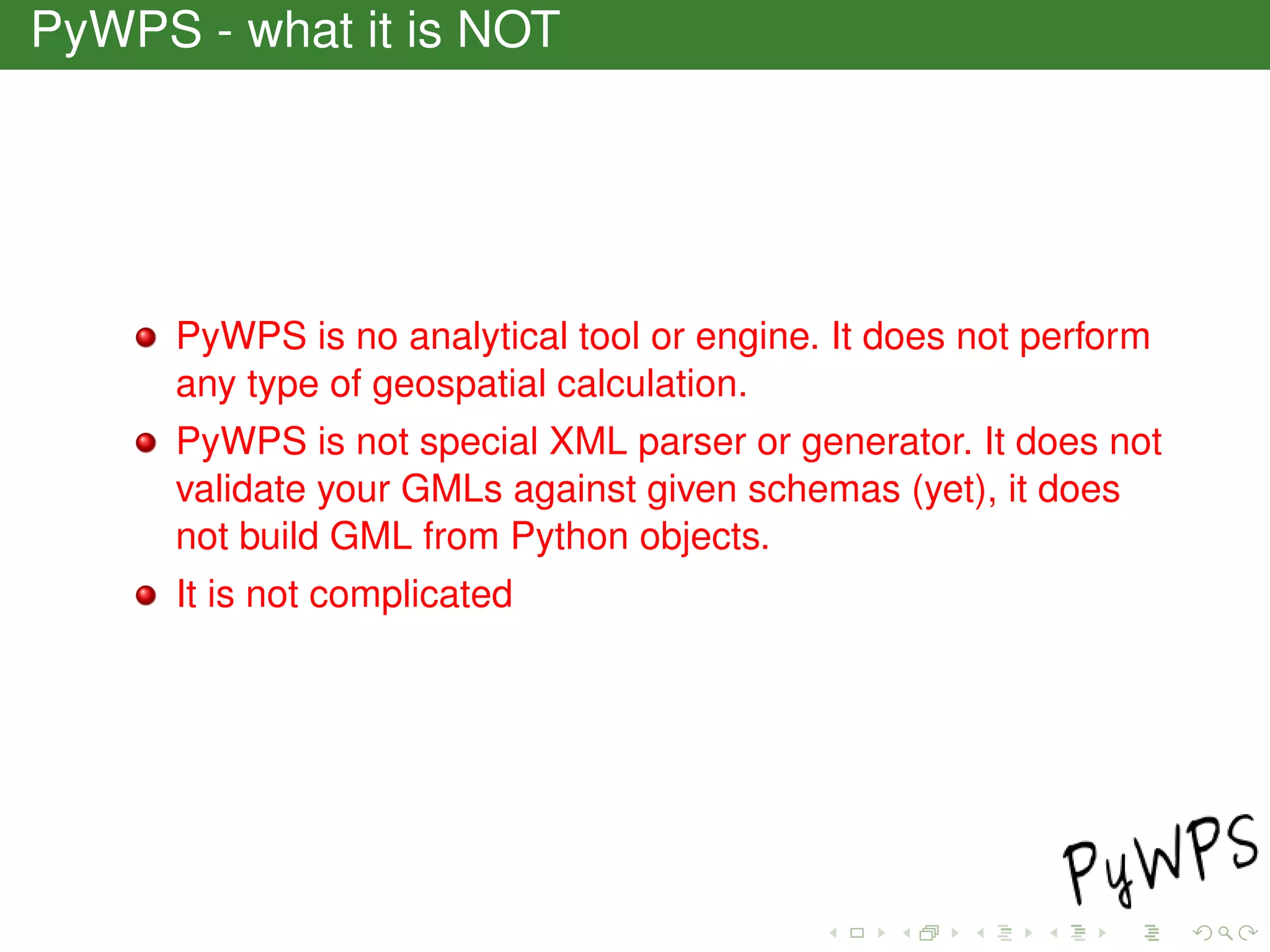 PyWPS - what it is NOT
PyWPS is no analytical tool or engine. It does not perform
any type of geospatial calculation.
PyWPS is not special XML parser or generator. It does not
validate your GMLs against given schemas (yet), it does
not build GML from Python objects.
It is not complicated
 