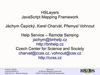 HSLayers
                     JavaScript Mapping Framework

Jáchym Čepický, Karel Charvát, Přemysl Vohnout

               Help Service – Remote Sensing
                     jachym@bnhelp.cz
                       http://bnhelp.cz
             Czech Center for Science and Society
              charvat@ccss.cz, vohnout@css.cz
                        http://ccss.cz

Jachym Cepicky                                HSLayers
jachym@bnhelp.cz                   JavaScript Mapping Framework
Help Service – Remote Sensing   GI2011-X-border-SDI/GDI Symposium
 