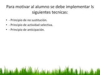 Para motivar al alumno se debe implementar ls
siguientes tecnicas:
• - Principio de no sustitución.
• - Principio de actividad selectiva.
• - Principio de anticipación.
14
 