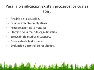 Para la planificacion existen procesos los cuales
son :
• - Análisis de la situación.
• - Establecimiento de objetivos.
• - Programación de la materia.
• - Elección de la metodología didáctica.
• - Selección de medios didácticos.
• - Desarrollo de la docencia.
• - Evaluación y control de resultados.
21
 