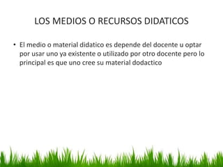 LOS MEDIOS O RECURSOS DIDATICOS
• El medio o material didatico es depende del docente u optar
por usar uno ya existente o utilizado por otro docente pero lo
principal es que uno cree su material dodactico
33
 