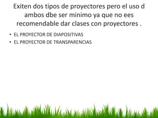 Exiten dos tipos de proyectores pero el uso d
ambos dbe ser minimo ya que no ees
recomendable dar clases con proyectores .
• EL PROYECTOR DE DIAPOSITIVAS
• EL PROYECTOR DE TRANSPARENCIAS
36
 