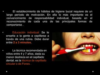 • El establecimiento de hábitos de higiene bucal requiere de un
largo período de motivación. En ella lo más importante es el
convencimiento de responsabilidad individual, basada en el
reconocimiento de cada una de las principales formas de
comportarse .
• Educación individual: Se le
enseña a la gente a cepillarse a
través de una rutina. Debe durar
entre 2 a 3 minutos.
• La técnica recomendada en
niños entre 4 y 7 años, dada su
menor destreza en el cepillado
dental, es la técnica de cepillado
circular o de Fones .
 