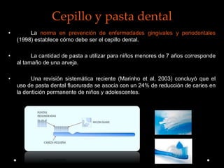 Cepillo y pasta dental
• La norma en prevención de enfermedades gingivales y periodontales
(1998) establece cómo debe ser el cepillo dental.
• La cantidad de pasta a utilizar para niños menores de 7 años corresponde
al tamaño de una arveja.
• Una revisión sistemática reciente (Marinho et al, 2003) concluyó que el
uso de pasta dental fluorurada se asocia con un 24% de reducción de caries en
la dentición permanente de niños y adolescentes.
 
