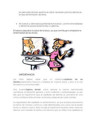 los derivados lácteos aportan el calcio necesario para los dientes en 
la fase de formación de éstos. 
 No fuerce su dentadura part iendo frutos secos, y evite tomar bebidas 
o alimentos excesivamente fríos o calientes. 
El tabaco perjudica la salud de la boca, ya que cont ribuye a empeorar la 
enfermedad de las encías. 
IMPORTANCIA 
Los niños deben saber que un correcto cepillado de los 
dientes proporciona frescura y limpieza en nuest ra boca y esto a la vez 
favorece a una sonrisa bella. 
Una buena higiene dental, como siempre lo hemos mencionado 
cont ribuye al bienestar general y evita molest ias y enfermedades, es por 
ello que es importante que el cepillado de dientes se convierta en una 
rut ina cot idiana al levantarse, acostarse y después de cada comida. 
La regularidad del cepillado es determinante, ya que la placa bacteriana 
se forma de manera cont inua, y sólo eliminándola una y ot ra vez se podrá 
evitar su efecto nocivo. Pero no solo es importante lavarse varias veces los 
dientes, sino también la forma o la técnica que se ut iliza. Si el cepillado es 
 
