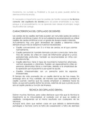 incorrecto, no cumple su finalidad y, lo que es peor, puede dañar los 
dientes e irritar las encías. 
Es necesario e importante que los padres de familia conozcan la técnica 
correcta del cepillado de dientes para así poder enseñárselo a sus hijos, 
porque si el procedimiento no se aprende bien desde el principio, luego 
resulta difícil de corregir. 
CARACTERISTICAS DEL CEPILLADO DE DIENTES 
Las cerdas de los cepillos dentales pueden ser naturales (pelos de cerdo o 
de jabalí) o sintét icas (nylon). En la actualidad la recomendación es ut ilizar 
cepillos de cerdas sintét icas y con un grado de dureza medio o blando. 
Actualmente hay una gran diversidad de cepillos y debemos ut ilizar 
siempre el que más se adapte a nuest ras necesidades: 
 Cepillo convencional: con 3 o 4 t iras de cerdas, es el que usamos 
normalmente. 
 Cepillo periodontal: también llamado sulcular o crevicular, t iene dos 
t iras de cerdas. Se ut iliza en casos de inflamación gingival y surcos 
periodontales profundos. También es recomendable en niños con 
ortodoncia fija. 
 Cepillo eléct rico: t iene 3 t ipos de movimiento horizontal, alternado, 
vert ical arqueado o vibratorio. Pueden ser especialmente út iles en 
personas disminuidas físicas o mentales, debido a la simplicidad de 
la operación por el paciente o por quien le ayude. 
 Cepillos interproximales: son un penacho para los espacios 
interdentales. 
El t iempo de vida promedio de un cepillo dental es de t res meses. Sin 
embargo esto es muy variable, de manera que deberemos cambiar el 
cepillo cuando veamos que las cerdas empiezan a doblarse hacia los 
lados, ya que esto podría dañar las encías, además de que cuando ocurre 
esto el cepillo pierde su función de limpieza. 
TECNICA DE CEPILLADO DENTAL 
Existen muchas técnicas, pero cabe destacar que más que la técnica lo 
importante es la minuciosidad, el cuidado con el que se realiza el 
cepillado, consiguiendo así el mismo resultado con cualquiera de las 
técnicas. 
Aunque está claro que existen casos en que debido a determinadas 
patologías o factores como la falta de cooperación o falta de dest reza 
 