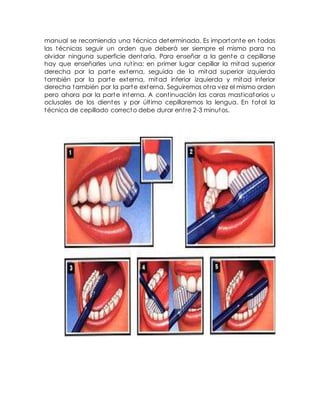manual se recomienda una técnica determinada. Es importante en todas 
las técnicas seguir un orden que deberá ser siempre el mismo para no 
olvidar ninguna superficie dentaria. Para enseñar a la gente a cepillarse 
hay que enseñarles una rut ina: en primer lugar cepillar la mitad superior 
derecha por la parte externa, seguida de la mitad superior izquierda 
también por la parte externa, mitad inferior izquierda y mitad inferior 
derecha también por la parte externa. Seguiremos ot ra vez el mismo orden 
pero ahora por la parte interna. A cont inuación las caras mast icatorios u 
oclusales de los dientes y por últ imo cepillaremos la lengua. En total la 
técnica de cepillado correcto debe durar ent re 2-3 minutos. 
