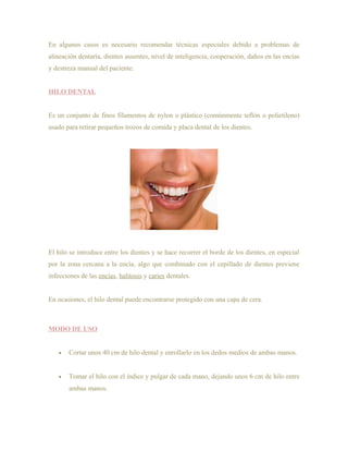 En algunos casos es necesario recomendar técnicas especiales debido a problemas de
alineación dentaría, dientes ausentes, nivel de inteligencia, cooperación, daños en las encías
y destreza manual del paciente.


HILO DENTAL


Es un conjunto de finos filamentos de nylon o plástico (comúnmente teflón o polietileno)
usado para retirar pequeños trozos de comida y placa dental de los dientes.




El hilo se introduce entre los dientes y se hace recorrer el borde de los dientes, en especial
por la zona cercana a la encía, algo que combinado con el cepillado de dientes previene
infecciones de las encías, halitosis y caries dentales.


En ocasiones, el hilo dental puede encontrarse protegido con una capa de cera.



MODO DE USO


   •   Cortar unos 40 cm de hilo dental y enrollarlo en los dedos medios de ambas manos.


   •   Tomar el hilo con el índice y pulgar de cada mano, dejando unos 6 cm de hilo entre
       ambas manos.
 