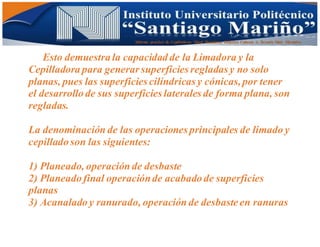Informe practico de Cepilladoras Metal Mecánicas Federico Cabezas A. Escuela Matt. Mecánico
Esto demuestra la capacidad de la Limadora y la
Cepilladora para generar superficies regladas y no solo
planas, pues las superficies cilíndricas y cónicas,por tener
el desarrollo de sus superficies laterales de forma plana, son
regladas.
La denominación de las operaciones principales de limado y
cepillado son las siguientes:
1) Planeado, operación de desbaste
2) Planeado final operaciónde acabado de superficies
planas
3) Acanalado y ranurado, operación de desbaste en ranuras
 