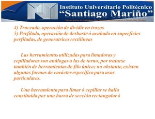 Informe practico de Cepilladoras Metal Mecánicas Federico Cabezas A. Escuela Matt. Mecánico
4) Troceado, operación de dividir en trozos
5) Perfilado, operación de desbaste ó acabado en superficies
perfiladas,de generatrices rectilíneas
Las herramientas utilizadas para limadoras y
cepilladoras son análogas a las de torno, por tratarse
también de herramientas de filo único; no obstante,existen
algunas formas de carácter específico para usos
particulares.
Una herramienta para limar ó cepillar se halla
constituida por una barra de sección rectangular ó
 