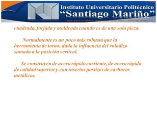 Informe practico de Cepilladoras Metal Mecánicas Federico Cabezas A. Escuela Matt. Mecánico
cuadrada,forjada y moldeada cuando es de una sola pieza.
Normalmente es un poco más robusta que la
herramienta de torno, dada la influencia del voladizo
sumada a la posición vertical.
Se construyen de acero rápido corriente, de acero rápido
de calidad superior y con insertos postizos de carburos
metálicos.
 