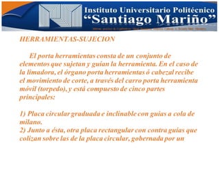 Informe practico de Cepilladoras Metal Mecánicas Federico Cabezas A. Escuela Matt. Mecánico
HERRAMIENTAS-SUJECION
El porta herramientas consta de un conjunto de
elementos que sujetan y guían la herramienta. En el caso de
la limadora, el órgano porta herramientas ó cabezalrecibe
el movimiento de corte, a través del carro porta herramienta
móvil (torpedo), y está compuesto de cinco partes
principales:
1) Placa circular graduada e inclinable con guías a cola de
milano.
2) Junto a ésta, otra placa rectangular con contra guías que
colizan sobre las de la placa circular, gobernada por un
 