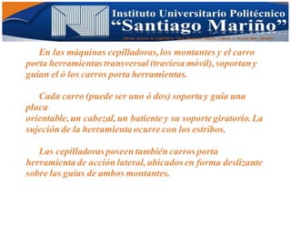 Informe practico de Cepilladoras Metal Mecánicas Federico Cabezas A. Escuela Matt. Mecánico
En las máquinas cepilladoras,los montantes y el carro
porta herramientas transversal(traviesa móvil),soportan y
guían el ó los carros porta herramientas.
Cada carro (puede ser uno ó dos) soporta y guía una
placa
orientable,un cabezal,un batiente y su soporte giratorio.La
sujeción de la herramienta ocurre con los estribos.
Las cepilladoras poseen también carros porta
herramienta de acción lateral,ubicados en forma deslizante
sobre las guías de ambos montantes.
 