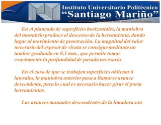 Informe practico de Cepilladoras Metal Mecánicas Federico Cabezas A. Escuela Matt. Mecánico
En el planeado de superficies horizontales,la maniobra
del manubrio produce el descenso de la herramienta, dando
lugar al movimiento de penetración. La magnitud del valor
necesario del espesor de viruta se consigue mediante un
tambor graduado en 0,1 mm., que permite tomar
exactamente la profundidad de pasada necesaria.
En el caso de que se trabajen superficies oblicuas ó
laterales, la maniobra anterior pasa a llamarse avance
descendente, para lo cual es necesario hacer girar el porta
herramientas.
Las avances manuales descendentes de la limadora son
 