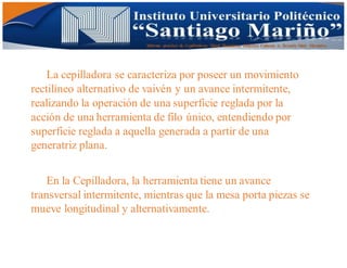 Informe practico de Cepilladoras Metal Mecánicas Federico Cabezas A. Escuela Matt. Mecánico
La cepilladora se caracteriza por poseer un movimiento
rectilíneo alternativo de vaivén y un avance intermitente,
realizando la operación de una superficie reglada por la
acción de una herramienta de filo único, entendiendo por
superficie reglada a aquella generada a partir de una
generatriz plana.
En la Cepilladora, la herramienta tiene un avance
transversal intermitente, mientras que la mesa porta piezas se
mueve longitudinal y alternativamente.
 