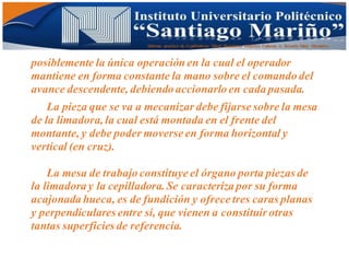 Informe practico de Cepilladoras Metal Mecánicas Federico Cabezas A. Escuela Matt. Mecánico
posiblemente la única operación en la cual el operador
mantiene en forma constante la mano sobre el comando del
avance descendente, debiendo accionarlo en cada pasada.
La pieza que se va a mecanizar debe fijarse sobre la mesa
de la limadora, la cual está montada en el frente del
montante, y debe poder moverse en forma horizontal y
vertical (en cruz).
La mesa de trabajo constituye el órgano porta piezas de
la limadora y la cepilladora.Se caracteriza por su forma
acajonada hueca, es de fundición y ofrece tres caras planas
y perpendiculares entre sí, que vienen a constituir otras
tantas superficies de referencia.
 