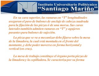 Informe practico de Cepilladoras Metal Mecánicas Federico Cabezas A. Escuela Matt. Mecánico
En su cara superior, las ranuras en “T” longitudinales
aseguran el paso de bulones de anclaje de cabeza cuadrada
para la fijación de las piezas ó de una morsa. Sus caras
laterales también admiten ranuras en “T” y agujeros
pasantes para bulones de sujeción.
La pieza que se va a mecanizar debe fijarse sobre la mesa
de la limadora, la cual está montada en el frente del
montante, y debe poder moverse en forma horizontal y
vertical (en cruz).
La mesa de trabajo constituye el órgano porta piezas de
la limadora y la cepilladora.Se caracteriza por su forma
 