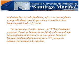 Informe practico de Cepilladoras Metal Mecánicas Federico Cabezas A. Escuela Matt. Mecánico
acajonada hueca, es de fundición y ofrece tres caras planas
y perpendiculares entre sí, que vienen a constituir otras
tantas superficies de referencia.
En su cara superior, las ranuras en “T” longitudinales
aseguran el paso de bulones de anclaje de cabeza cuadrada
para la fijación de las piezas ó de una morsa. Sus caras
laterales también admiten ranuras en “T” y agujeros
pasantes para bulones de sujeción.
 