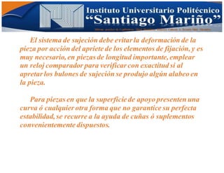 Informe practico de Cepilladoras Metal Mecánicas Federico Cabezas A. Escuela Matt. Mecánico
El sistema de sujeción debe evitar la deformación de la
pieza por acción del apriete de los elementos de fijación, y es
muy necesario,en piezas de longitud importante,emplear
un reloj comparador para verificar con exactitud si al
apretar los bulones de sujeción se produjo algún alabeo en
la pieza.
Para piezas en que la superficie de apoyo presenten una
curva ó cualquier otra forma que no garantice su perfecta
estabilidad,se recurre a la ayuda de cuñas ó suplementos
convenientemente dispuestos.
 
